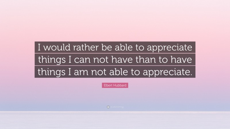 Elbert Hubbard Quote: “I would rather be able to appreciate things I can not have than to have things I am not able to appreciate.”