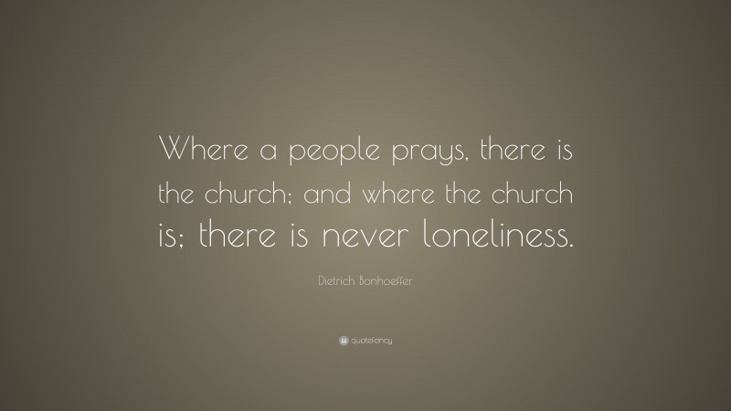 Dietrich Bonhoeffer Quote: “Where a people prays, there is the church; and where the church is; there is never loneliness.”