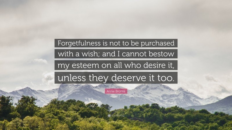 Anne Brontë Quote: “Forgetfulness is not to be purchased with a wish; and I cannot bestow my esteem on all who desire it, unless they deserve it too.”