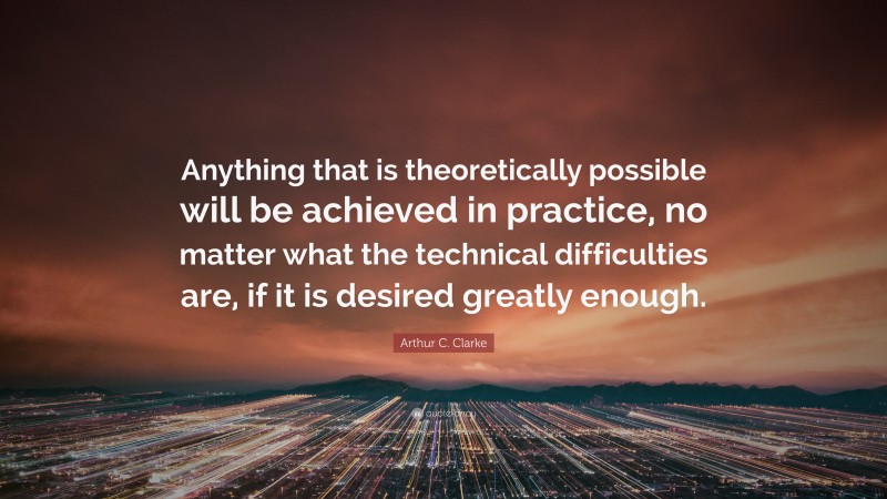 Arthur C. Clarke Quote: “Anything that is theoretically possible will be achieved in practice, no matter what the technical difficulties are, if it is desired greatly enough.”