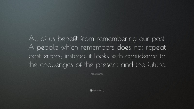 Pope Francis Quote: “All of us benefit from remembering our past. A people which remembers does not repeat past errors; instead, it looks with confidence to the challenges of the present and the future.”