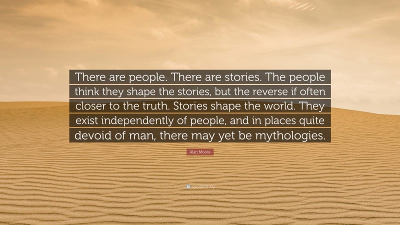 Alan Moore Quote: “There are people. There are stories. The people think they shape the stories, but the reverse if often closer to the truth. Stories shape the world. They exist independently of people, and in places quite devoid of man, there may yet be mythologies.”