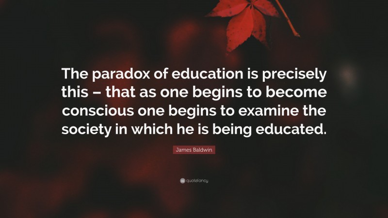 James Baldwin Quote: “The paradox of education is precisely this – that as one begins to become conscious one begins to examine the society in which he is being educated.”