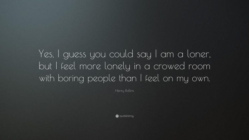 Henry Rollins Quote: “Yes, I guess you could say I am a loner, but I feel more lonely in a crowed room with boring people than I feel on my own.”