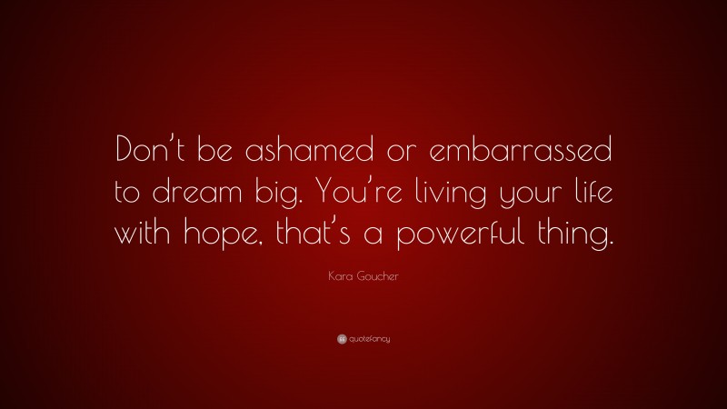 Kara Goucher Quote: “Don’t be ashamed or embarrassed to dream big. You’re living your life with hope, that’s a powerful thing.”