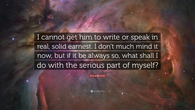 Anne Brontë Quote: “I cannot get him to write or speak in real, solid earnest. I don’t much mind it now, but if it be always so, what shall I do with the serious part of myself?”