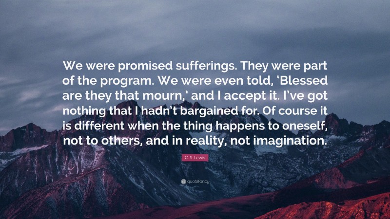 C. S. Lewis Quote: “We were promised sufferings. They were part of the program. We were even told, ‘Blessed are they that mourn,’ and I accept it. I’ve got nothing that I hadn’t bargained for. Of course it is different when the thing happens to oneself, not to others, and in reality, not imagination.”