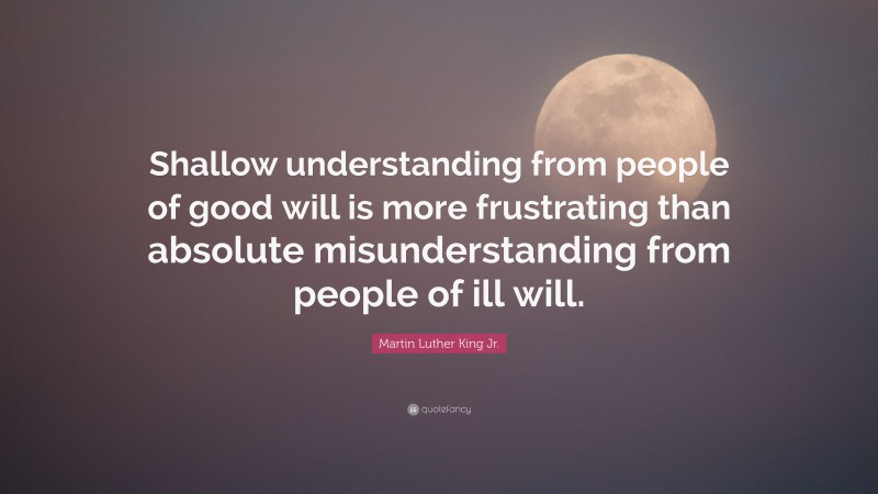Martin Luther King Jr. Quote: “Shallow understanding from people of good will is more frustrating than absolute misunderstanding from people of ill will.”