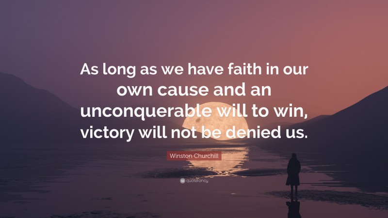 Winston Churchill Quote: “As long as we have faith in our own cause and an unconquerable will to win, victory will not be denied us.”