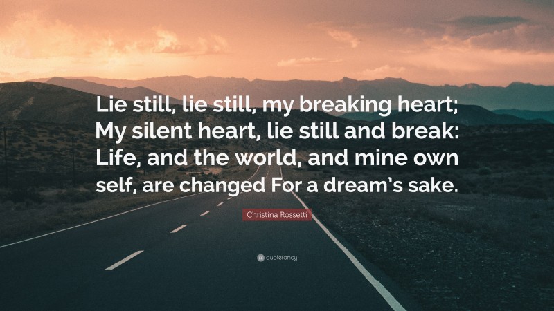 Christina Rossetti Quote: “Lie still, lie still, my breaking heart; My silent heart, lie still and break: Life, and the world, and mine own self, are changed For a dream’s sake.”