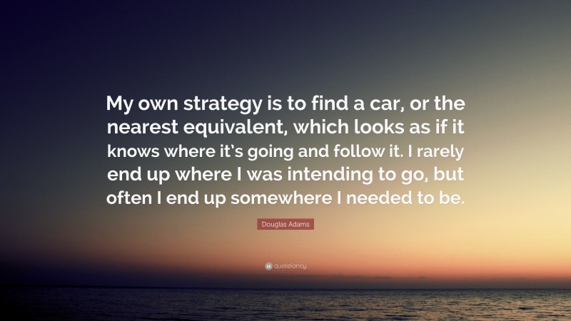 Douglas Adams Quote: “My own strategy is to find a car, or the nearest equivalent, which looks as if it knows where it’s going and follow it. I rarely end up where I was intending to go, but often I end up somewhere I needed to be.”