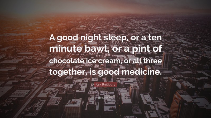 Ray Bradbury Quote: “A good night sleep, or a ten minute bawl, or a pint of chocolate ice cream, or all three together, is good medicine.”