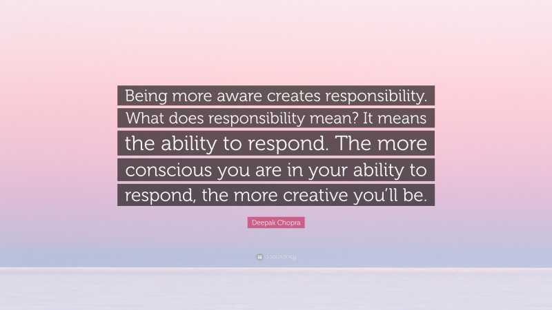 Deepak Chopra Quote: “Being more aware creates responsibility. What does responsibility mean? It means the ability to respond. The more conscious you are in your ability to respond, the more creative you’ll be.”