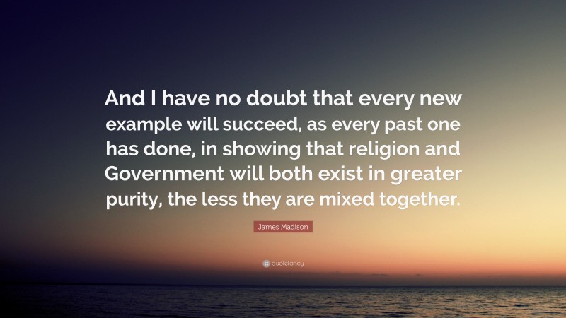 James Madison Quote: “And I have no doubt that every new example will succeed, as every past one has done, in showing that religion and Government will both exist in greater purity, the less they are mixed together.”