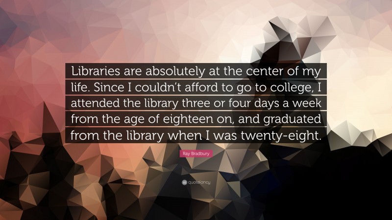 Ray Bradbury Quote: “Libraries are absolutely at the center of my life. Since I couldn’t afford to go to college, I attended the library three or four days a week from the age of eighteen on, and graduated from the library when I was twenty-eight.”