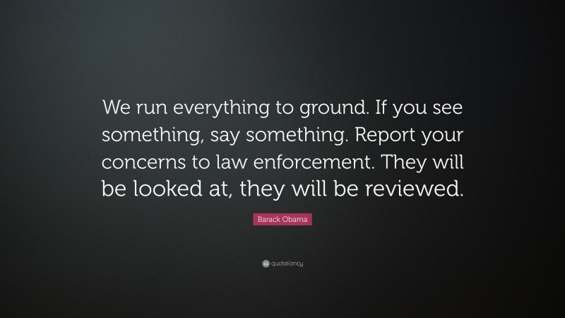 Barack Obama Quote: “We run everything to ground. If you see something, say something. Report your concerns to law enforcement. They will be looked at, they will be reviewed.”