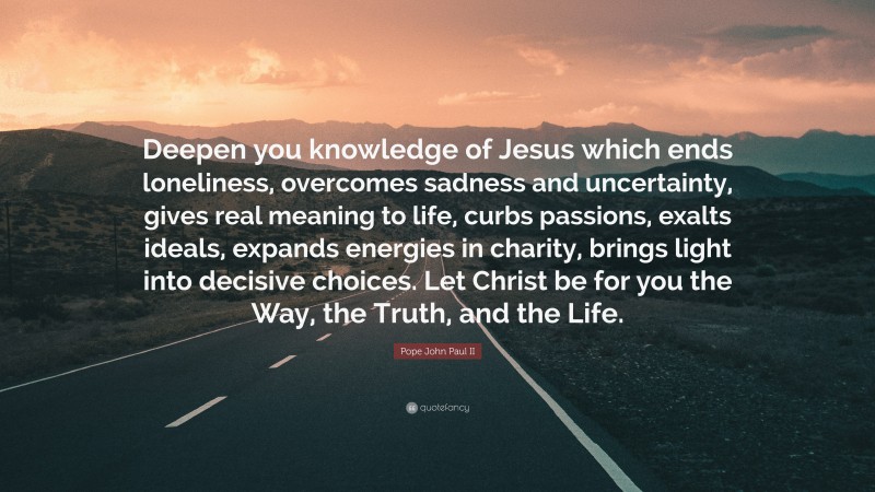 Pope John Paul II Quote: “Deepen you knowledge of Jesus which ends loneliness, overcomes sadness and uncertainty, gives real meaning to life, curbs passions, exalts ideals, expands energies in charity, brings light into decisive choices. Let Christ be for you the Way, the Truth, and the Life.”