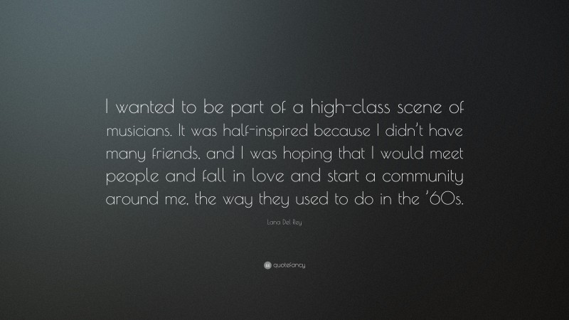 Lana Del Rey Quote: “I wanted to be part of a high-class scene of musicians. It was half-inspired because I didn’t have many friends, and I was hoping that I would meet people and fall in love and start a community around me, the way they used to do in the ’60s.”