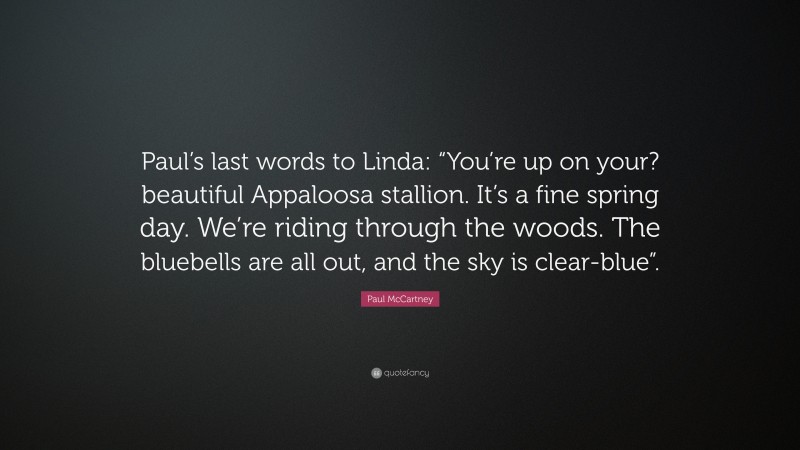 Paul McCartney Quote: “Paul’s last words to Linda: “You’re up on your? beautiful Appaloosa stallion. It’s a fine spring day. We’re riding through the woods. The bluebells are all out, and the sky is clear-blue”.”