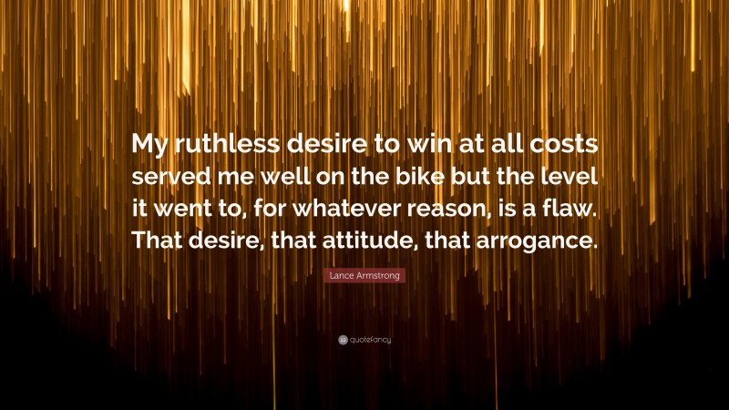 Lance Armstrong Quote: “My ruthless desire to win at all costs served me well on the bike but the level it went to, for whatever reason, is a flaw. That desire, that attitude, that arrogance.”