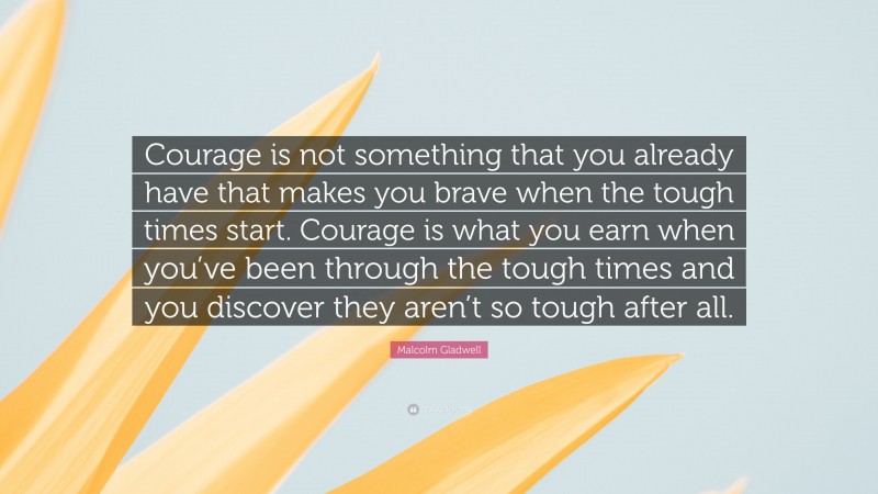 Malcolm Gladwell Quote: “Courage is not something that you already have that makes you brave when the tough times start. Courage is what you earn when you’ve been through the tough times and you discover they aren’t so tough after all.”