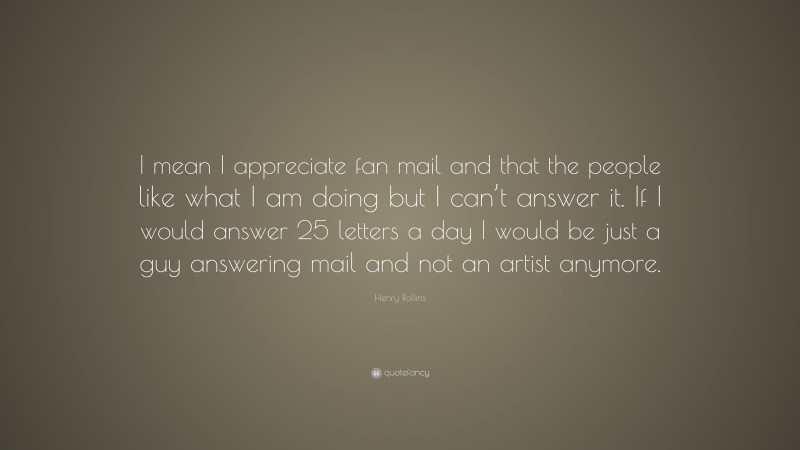 Henry Rollins Quote: “I mean I appreciate fan mail and that the people like what I am doing but I can’t answer it. If I would answer 25 letters a day I would be just a guy answering mail and not an artist anymore.”