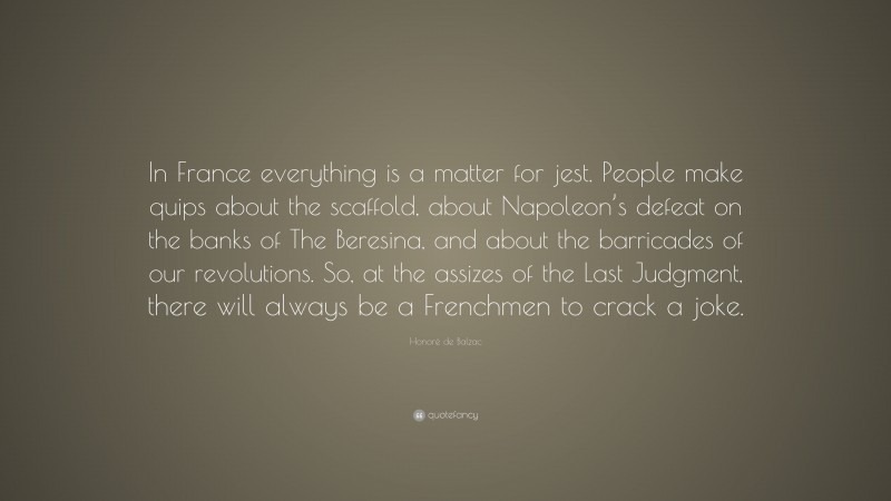 Honoré de Balzac Quote: “In France everything is a matter for jest. People make quips about the scaffold, about Napoleon’s defeat on the banks of The Beresina, and about the barricades of our revolutions. So, at the assizes of the Last Judgment, there will always be a Frenchmen to crack a joke.”