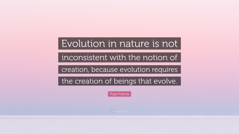 Pope Francis Quote: “Evolution in nature is not inconsistent with the notion of creation, because evolution requires the creation of beings that evolve.”