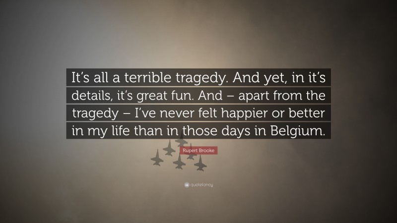 Rupert Brooke Quote: “It’s all a terrible tragedy. And yet, in it’s details, it’s great fun. And – apart from the tragedy – I’ve never felt happier or better in my life than in those days in Belgium.”