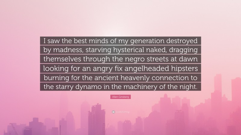 Allen Ginsberg Quote: “I saw the best minds of my generation destroyed by madness, starving hysterical naked, dragging themselves through the negro streets at dawn looking for an angry fix angelheaded hipsters burning for the ancient heavenly connection to the starry dynamo in the machinery of the night.”