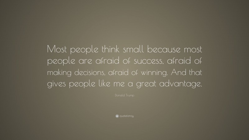 Donald Trump Quote: “Most people think small because most people are afraid of success, afraid of making decisions, afraid of winning. And that gives people like me a great advantage.”