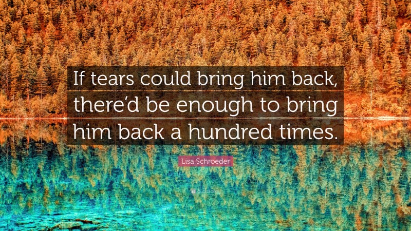 Lisa Schroeder Quote: “If tears could bring him back, there’d be enough to bring him back a hundred times.”