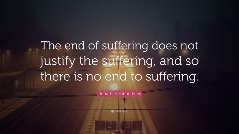 Jonathan Safran Foer Quote: “The end of suffering does not justify the suffering, and so there is no end to suffering.”