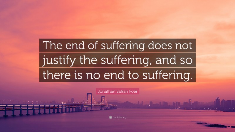 Jonathan Safran Foer Quote: “The end of suffering does not justify the suffering, and so there is no end to suffering.”