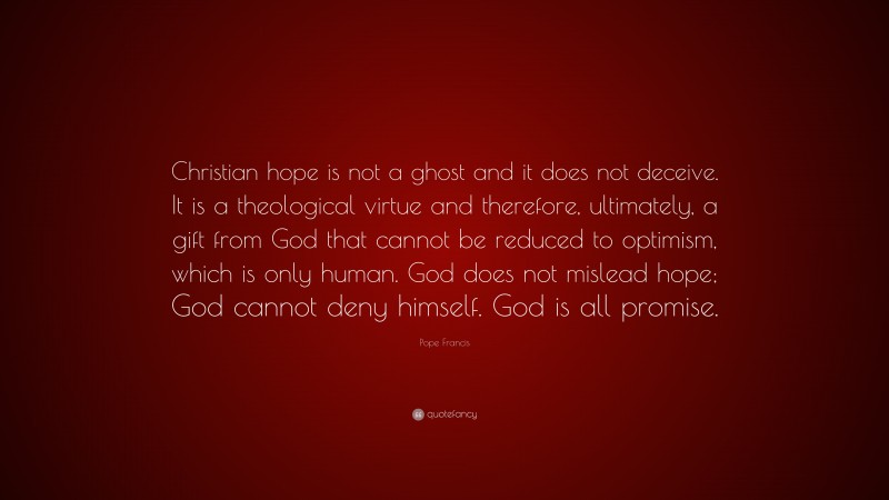 Pope Francis Quote: “Christian hope is not a ghost and it does not deceive. It is a theological virtue and therefore, ultimately, a gift from God that cannot be reduced to optimism, which is only human. God does not mislead hope; God cannot deny himself. God is all promise.”