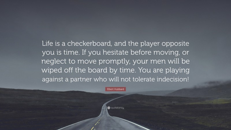Elbert Hubbard Quote: “Life is a checkerboard, and the player opposite you is time. If you hesitate before moving, or neglect to move promptly, your men will be wiped off the board by time. You are playing against a partner who will not tolerate indecision!”