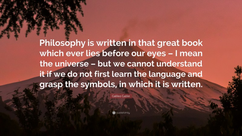 Galileo Galilei Quote: “Philosophy is written in that great book which ever lies before our eyes – I mean the universe – but we cannot understand it if we do not first learn the language and grasp the symbols, in which it is written.”