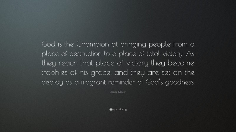 Joyce Meyer Quote: “God is the Champion at bringing people from a place of destruction to a place of total victory. As they reach that place of victory they become trophies of his grace. and they are set on the display as a fragrant reminder of God’s goodness.”