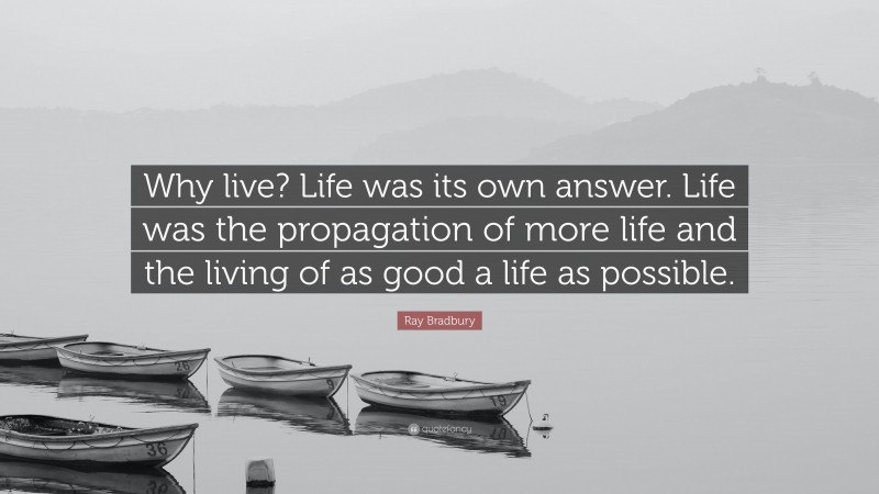 Ray Bradbury Quote: “Why live? Life was its own answer. Life was the propagation of more life and the living of as good a life as possible.”
