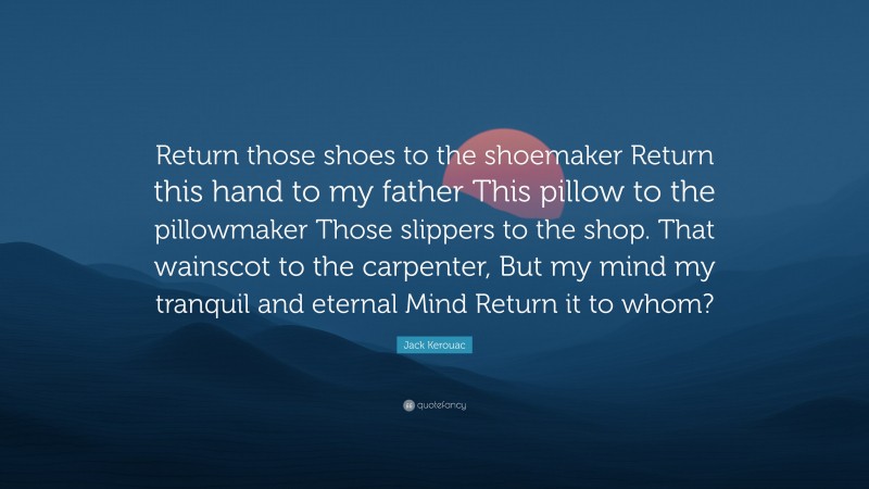 Jack Kerouac Quote: “Return those shoes to the shoemaker Return this hand to my father This pillow to the pillowmaker Those slippers to the shop. That wainscot to the carpenter, But my mind my tranquil and eternal Mind Return it to whom?”