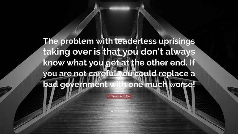 Chinua Achebe Quote: “The problem with leaderless uprisings taking over is that you don’t always know what you get at the other end. If you are not careful you could replace a bad government with one much worse!”