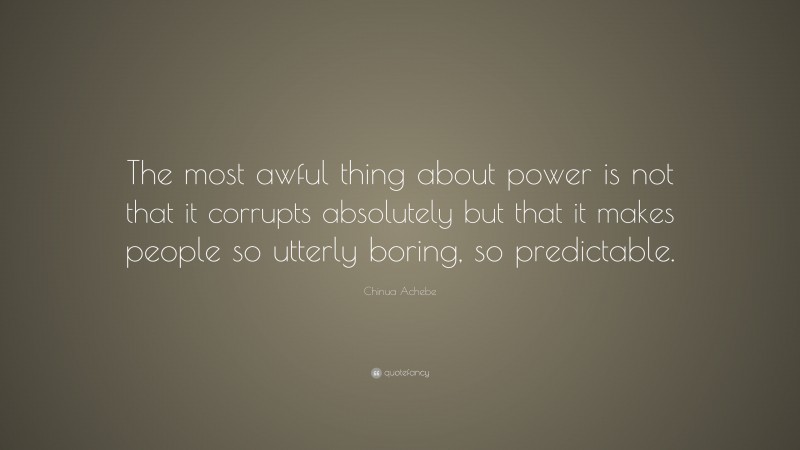 Chinua Achebe Quote: “The most awful thing about power is not that it corrupts absolutely but that it makes people so utterly boring, so predictable.”