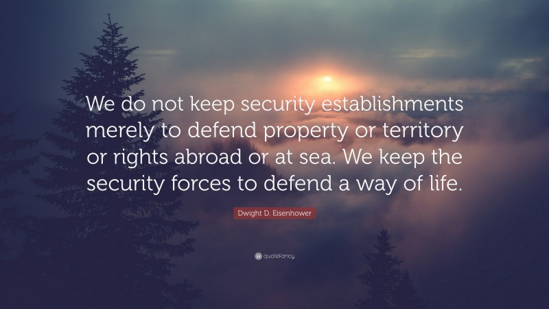 Dwight D. Eisenhower Quote: “We do not keep security establishments merely to defend property or territory or rights abroad or at sea. We keep the security forces to defend a way of life.”