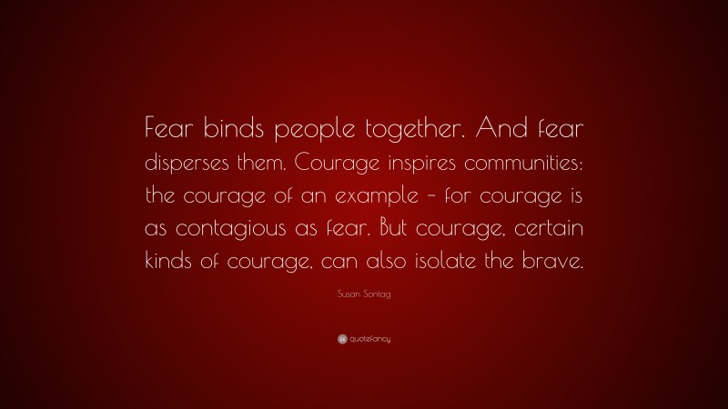Susan Sontag Quote: “Fear binds people together. And fear disperses them. Courage inspires communities: the courage of an example – for courage is as contagious as fear. But courage, certain kinds of courage, can also isolate the brave.”