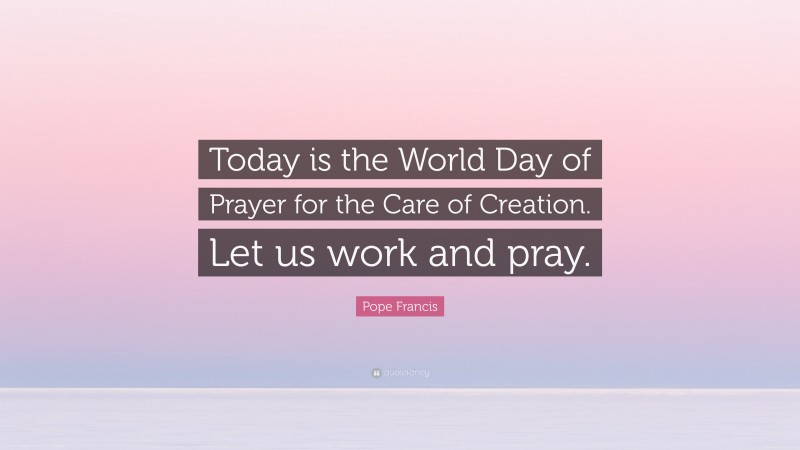 Pope Francis Quote: “Today is the World Day of Prayer for the Care of Creation. Let us work and pray.”