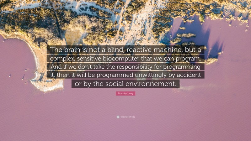 Timothy Leary Quote: “The brain is not a blind, reactive machine, but a complex, sensitive biocomputer that we can program. And if we don’t take the responsibility for programming it, then it will be programmed unwittingly by accident or by the social environnement.”