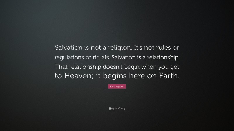 Rick Warren Quote: “Salvation is not a religion. It’s not rules or regulations or rituals. Salvation is a relationship. That relationship doesn’t begin when you get to Heaven; it begins here on Earth.”