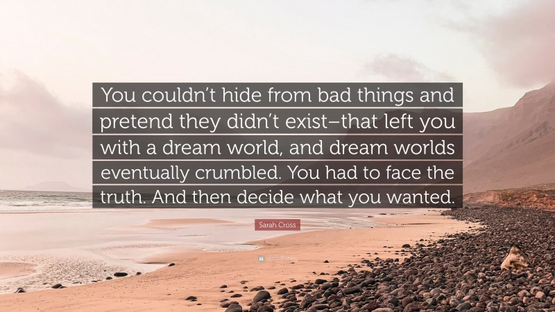 Sarah Cross Quote: “You couldn’t hide from bad things and pretend they didn’t exist–that left you with a dream world, and dream worlds eventually crumbled. You had to face the truth. And then decide what you wanted.”