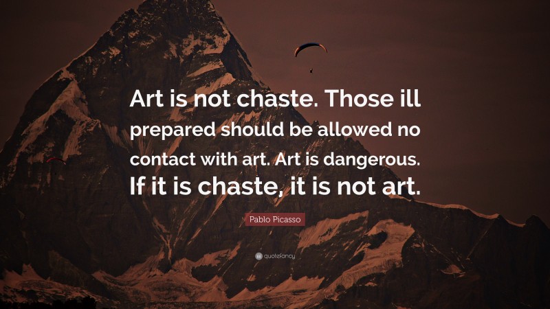 Pablo Picasso Quote: “Art is not chaste. Those ill prepared should be allowed no contact with art. Art is dangerous. If it is chaste, it is not art.”