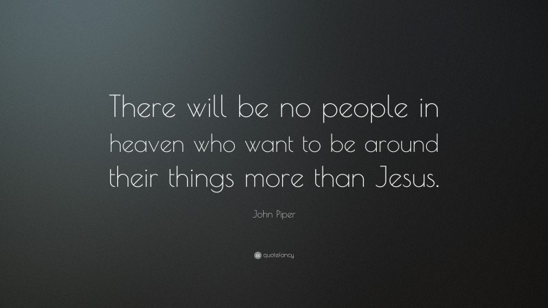 John Piper Quote: “There will be no people in heaven who want to be around their things more than Jesus.”
